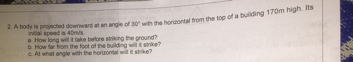 OAJIMAN 30 10ON
JATMSIRO PMAB OATHAM
A Dody is projected downward at an angle of 30° with the borizontal from the top of a building 170m hign. ts
initial speed is 40m/s.
a. How long will it take before striking the ground?
b. How far from the foot of the building will it strike?
C. At what angle with the horizontal will it strike?
THE
