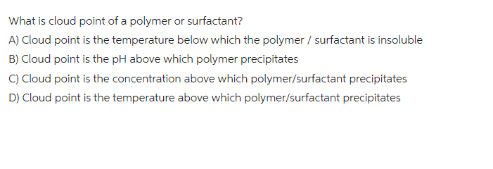 What is cloud point of a polymer or surfactant?
A) Cloud point is the temperature below which the polymer / surfactant is insoluble
B) Cloud point is the pH above which polymer precipitates
C) Cloud point is the concentration above which polymer/surfactant precipitates
D) Cloud point is the temperature above which polymer/surfactant precipitates