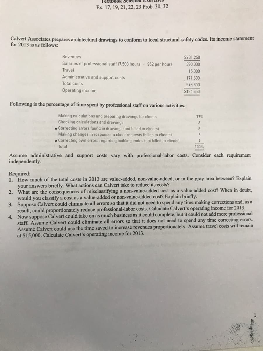 extbook Sele
Ex. 17, 19, 21, 22, 23 Prob. 30, 32
Calvert Associates prepares architectural drawings to conform to local structural-safety codes. Its income statement
for 2013 is as follows:
Revenues
S701,250
Salaries of professional staff (7,500 hours
S52 per hour)
390,000
Travel
15,000
Administrative and support costs
171,600
Total costs
576,600
Operating income
S124,650
Following is the percentage of time spent by professional staff on various activities:
Making calculations and preparing drawings for clients
Checking calculations and drawings
77%
3
Correcting errors found in drawings (not billed to clients)
Making changes in response to client requests (billed to clients)
• Correcting own errors regarding building codes (not billed to clients)
8
7
Total
100%
Assume administrative and support costs vary with professional-labor costs. Consider each requirement
independently.
Required:
1. How much of the total costs in 2013 are value-added, non-value-added, or in the gray area between? Explain
your answers briefly. What actions can Calvert take to reduce its costs?
2. What are the consequences of misclassifying a non-value-added cost as a value-added cost? When in doubt,
would you classify a cost as a value-added or non-value-added cost? Explain briefly.
3. Suppose Calvert could eliminate all errors so that it did not need to spend any time making corrections and, as a
result, could proportionately reduce professional-labor costs. Calculate Calvert's operating income for 2013.
4. Now suppose Calvert could take on as much business
staff. Assume Calvert could eliminate all errors so that it does not need to spend any time correcting errors.
Assume Calvert could use the time saved to increase revenues proportionately. Assume travel costs will remain
at $15,000. Calculate Calvert's operating income for 2013.
it could complete, but it could not add more professional
