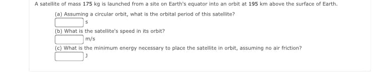 A satellite of mass 175 kg is launched from a site on Earth's equator into an orbit at 195 km above the surface of Earth.
(a) Assuming a circular orbit, what is the orbital period of this satellite?
(b) What is the satellite's speed in its orbit?
m/s
(c) What is the minimum energy necessary to place the satellite in orbit, assuming no air friction?
