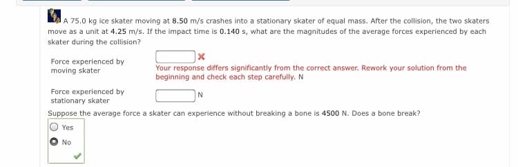 A 75.0 kg ice skater moving at 8.50 m/s crashes into a stationary skater of equal mass. After the collision, the two skaters
move as a unit at 4.25 m/s. If the impact time is 0.140 s, what are the magnitudes of the average forces experienced by each
skater during the collision?
Force experienced by
moving skater
Your response differs significantly from the correct answer. Rework your solution from the
beginning and check each step carefully. N
Force experienced by
stationary skater
Suppose the average force a skater can experience without breaking a bone is 4500 N. Does a bone break?
Yes
No
