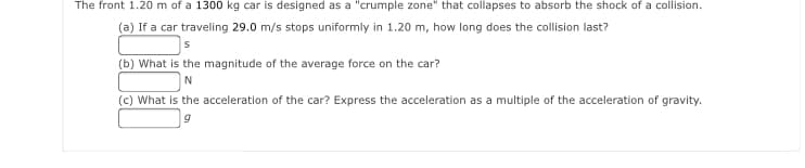 The front 1.20 m of a 1300 kg car is designed as a "crumple zone" that collapses to absorb the shock of a collision.
(a) If a car traveling 29.0 m/s stops uniformly in 1.20 m, how long does the collision last?
(b) What is the magnitude of the average force on the car?
N
(c) What is the acceleration of the car? Express the acceleration as a multiple of the acceleration of gravity.
