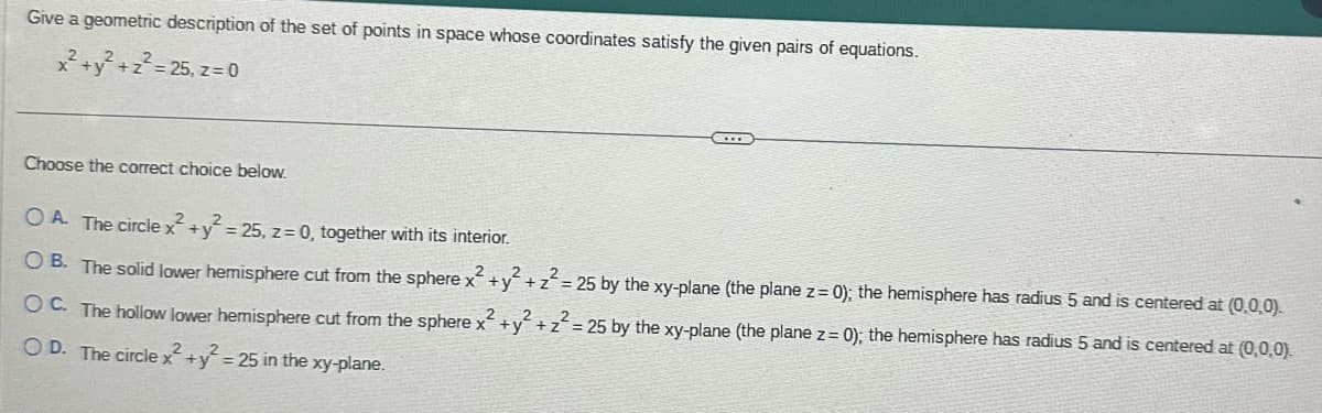 Give a geometric description of the set of points in space whose coordinates satisfy the given pairs of equations.
x² + y² + z² = 25, z = 0
Choose the correct choice below.
OA. The circle x² + y² =25, z = 0, together with its interior.
OB. The solid lower hemisphere cut from the sphere x² + y² + z² = 25 by the xy-plane (the plane z=0); the hemisphere has radius 5 and is centered at (0,0,0).
2
2
OC. The hollow lower hemisphere cut from the sphere x² + y² + z² = 25 by the xy-plane (the plane z = 0); the hemisphere has radius 5 and is centered at (0,0,0).
OD. The circle x² + y² = 25 in the xy-plane.