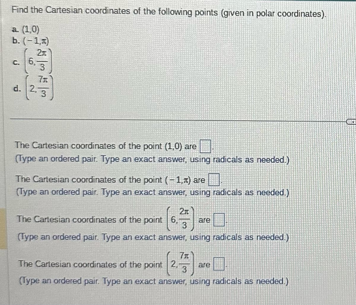 Find the Cartesian coordinates of the following points (given in polar coordinates).
a. (1,0)
b. (-1,A)
c. 6,
5m 5m
3
d. 2,3
The Cartesian coordinates of the point (1,0) are
(Type an ordered pair. Type an exact answer, using radicals as needed.)
The Cartesian coordinates of the point (-1,1) are
(Type an ordered pair. Type an exact answer, using radicals as needed.)
21
The Cartesian coordinates of the point 6, are
3
(Type an ordered pair. Type an exact answer, using radicals as needed.)
7x
The Cartesian coordinates of the point 2, are
(Type an ordered pair. Type an exact answer, using radicals as needed.)