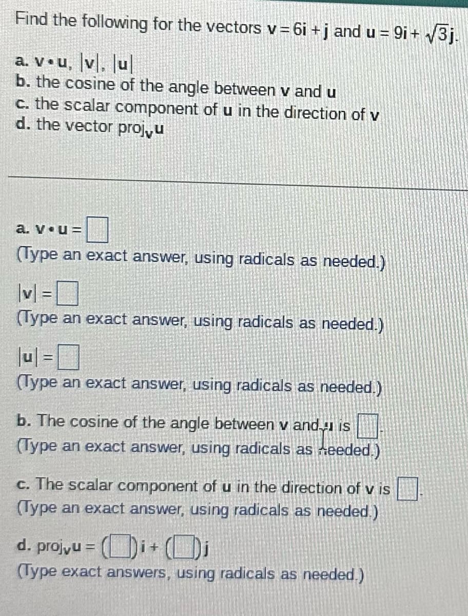 Find the following for the vectors v=6i + j and u = 9i+√3j.
a. v.u, v. ul
b. the cosine of the angle between v and u
c. the scalar component of u in the direction of v
d. the vector proj,u
a. v u=
(Type an exact answer, using radicals as needed.)
|v|=
(Type an exact answer, using radicals as needed.)
|u1=0
(Type an exact answer, using radicals as needed.)
b. The cosine of the angle between v and is
(Type an exact answer, using radicals as needed.)
c. The scalar component of u in the direction of v is
(Type an exact answer, using radicals as needed.)
d. proj,u =
i + Di
(Type exact answers, using radicals as needed.)