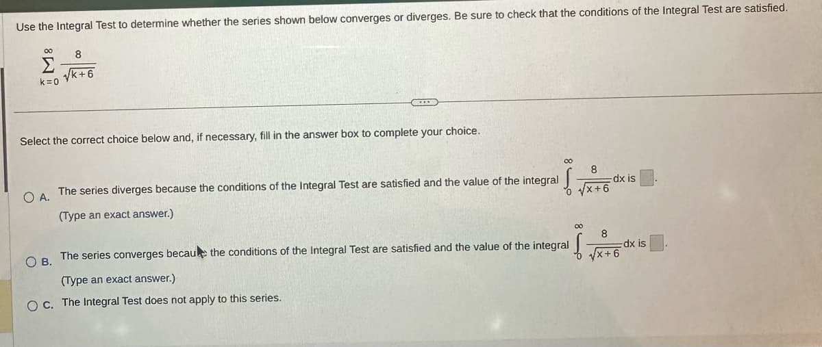 Use the Integral Test to determine whether the series shown below converges or diverges. Be sure to check that the conditions of the Integral Test are satisfied.
00
Σ
k=0
8
√k+6
Select the correct choice below and, if necessary, fill in the answer box to complete your choice.
O A.
The series diverges because the conditions of the Integral Test are satisfied and the value of the integral
(Type an exact answer.)
OB.
00
8
√x+6
00
f
The series converges because the conditions of the Integral Test are satisfied and the value of the integral
(Type an exact answer.)
O c. The Integral Test does not apply to this series.
-dx is
8
√√x+6
dx is
