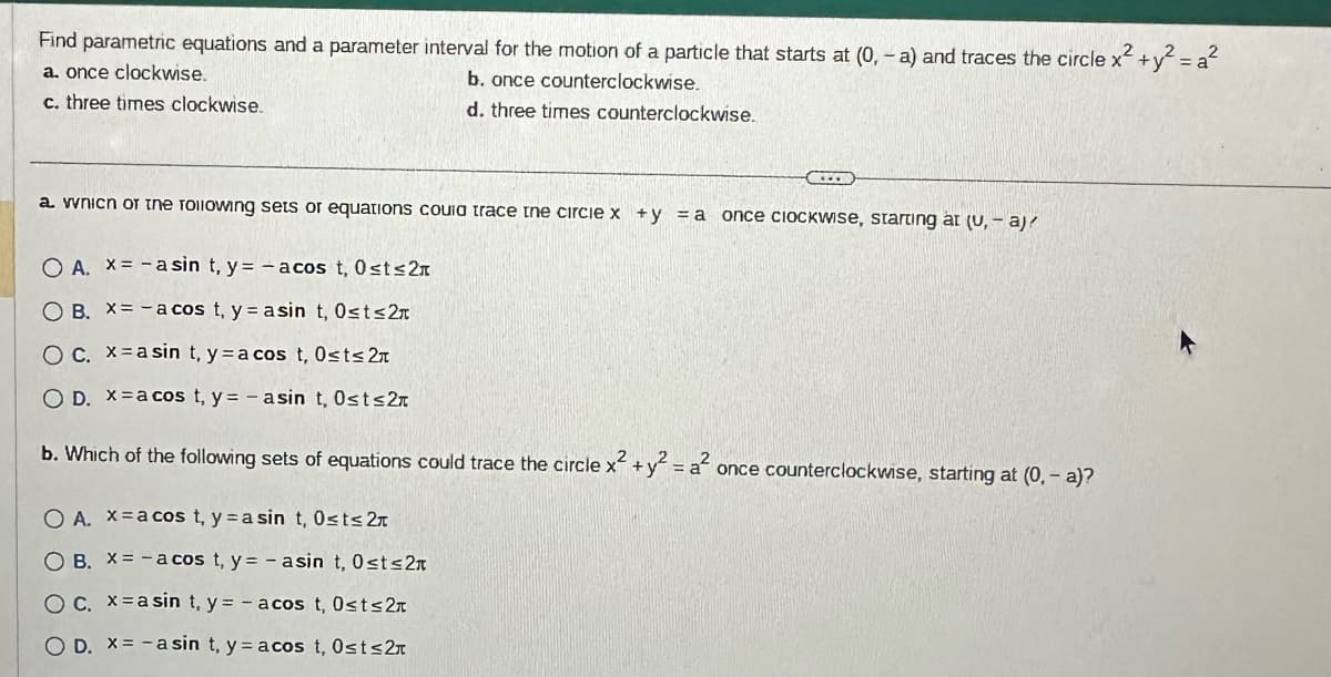 Find parametric equations and a parameter interval for the motion of a particle that starts at (0, -a) and traces the circle x² + y² = a²
a. once clockwise.
b. once counterclockwise.
c. three times clockwise.
d. three times counterclockwise.
L
a. wnicn or the rollowing sets or equations couia trace the circle x +y = a once clockwise, starting at (U, -a)/
O A. x = -asin t, y = - acos t, 0≤t≤2
O B. X=-a cos t₁ y = asin t, 0≤t≤2
O c. xasin t, ya cos t, 0≤t≤ 2
OD. x = a cos t, y=- asin t, Ost≤2
b. Which of the following sets of equations could trace the circle x² + y² = a² once counterclockwise, starting at (0, - a)?
O A. xa cos t, y = a sin t, 0≤t≤ 2
OB. X=-a cos t, y = - asin t, 0≤t≤2
OC. x = a sin t, y = - acos t, 0≤t≤2
O D. x= -asin t, y = acos t, 0≤t≤2