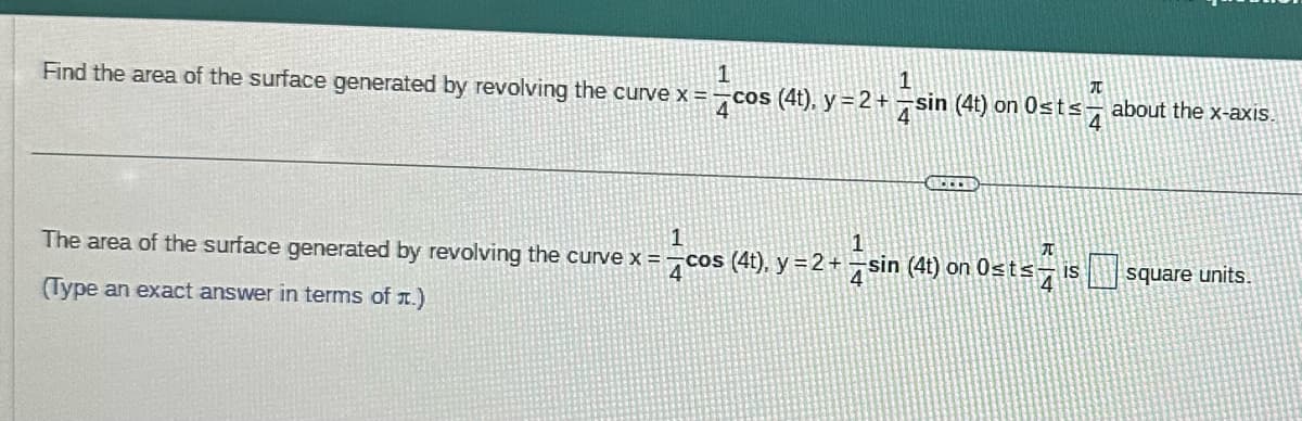 1
Find the area of the surface generated by revolving the curve x =
cos (4t). y = 2 + −sin (4t) on Osts about the x-axis.
4
A
The area of the surface generated by revolving the curve x = cos (4t), y = 2 + −sin (4t) on 0≤t≤ is
(Type an exact answer in terms of .)
T
4
square units.
