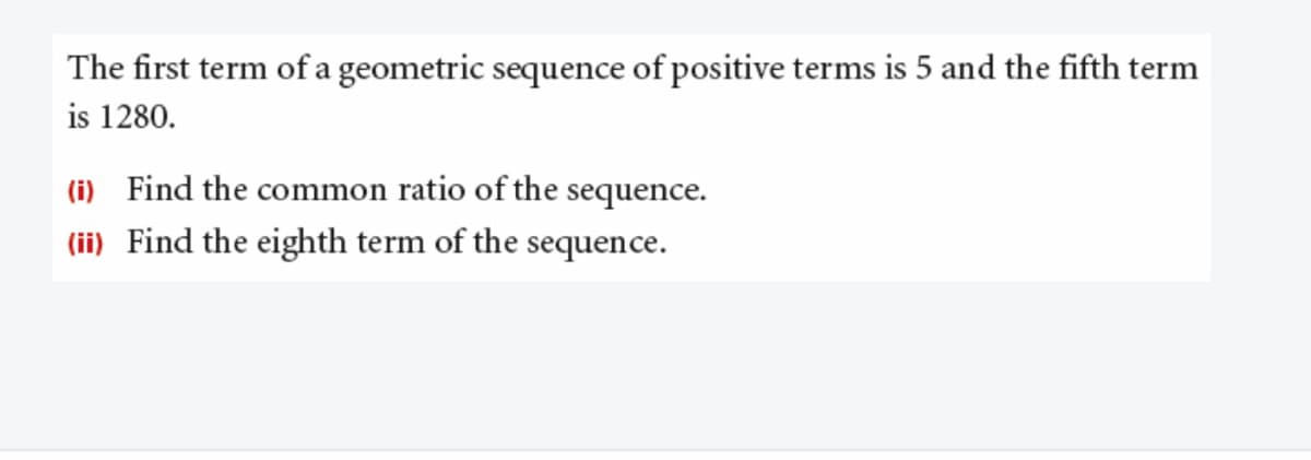 The first term of a geometric sequence of positive terms is 5 and the fifth term
is 1280.
(i) Find the common ratio of the sequence.
(ii) Find the eighth term of the sequence.
