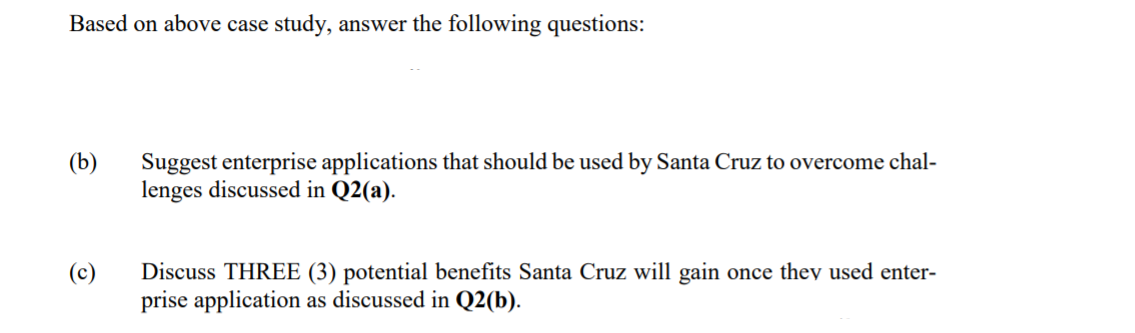 Based on above case study, answer the following questions:
Suggest enterprise applications that should be used by Santa Cruz to overcome chal-
lenges discussed in Q2(a).
(b)
Discuss THREE (3) potential benefits Santa Cruz will gain once they used enter-
prise application as discussed in Q2(b).
(c)
