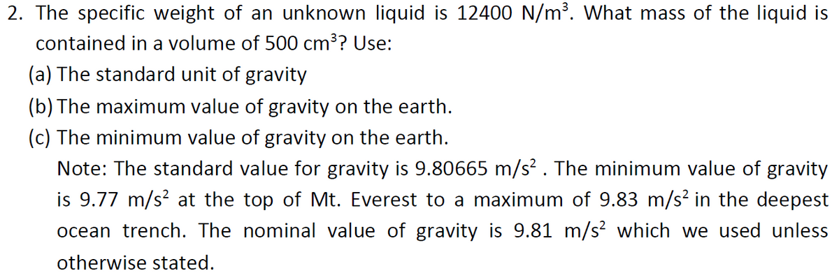 2. The specific weight of an unknown liquid is 12400 N/m?. What mass of the liquid is
contained in a volume of 500 cm³? Use:
(a) The standard unit of gravity
(b) The maximum value of gravity on the earth.
(c) The minimum value of gravity on the earth.
Note: The standard value for gravity is 9.80665 m/s? . The minimum value of gravity
is 9.77 m/s? at the top of Mt. Everest to a maximum of 9.83 m/s? in the deepest
ocean trench. The nominal value of gravity is 9.81 m/s? which we used unless
otherwise stated.

