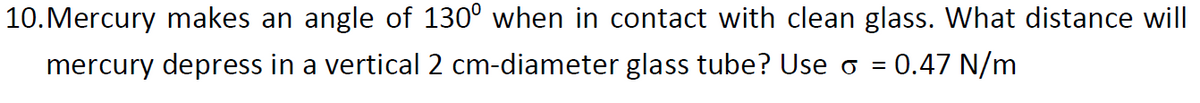10.Mercury makes an angle of 130° when in contact with clean glass. What distance will
mercury depress in a vertical 2 cm-diameter glass tube? Use o =
= 0.47 N/m

