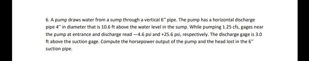 6. A pump draws water from a sump through a vertical 6" pipe. The pump has a horizontal discharge
pipe 4" in diameter that is 10.6 ft above the water level in the sump. While pumping 1.25 cfs, gages near
the pump at entrance and discharge read -4.6 psi and +25.6 psi, respectively. The discharge gage is 3.0
ft above the suction gage. Compute the horsepower output of the pump and the head lost in the 6"
suction pipe.

