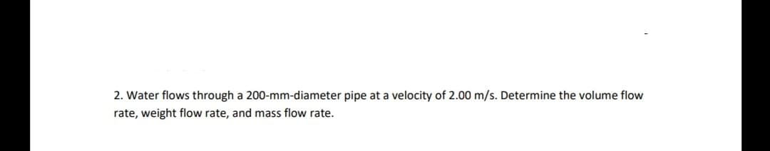 2. Water flows through a 200-mm-diameter pipe at a velocity of 2.00 m/s. Determine the volume flow
rate, weight flow rate, and mass flow rate.
