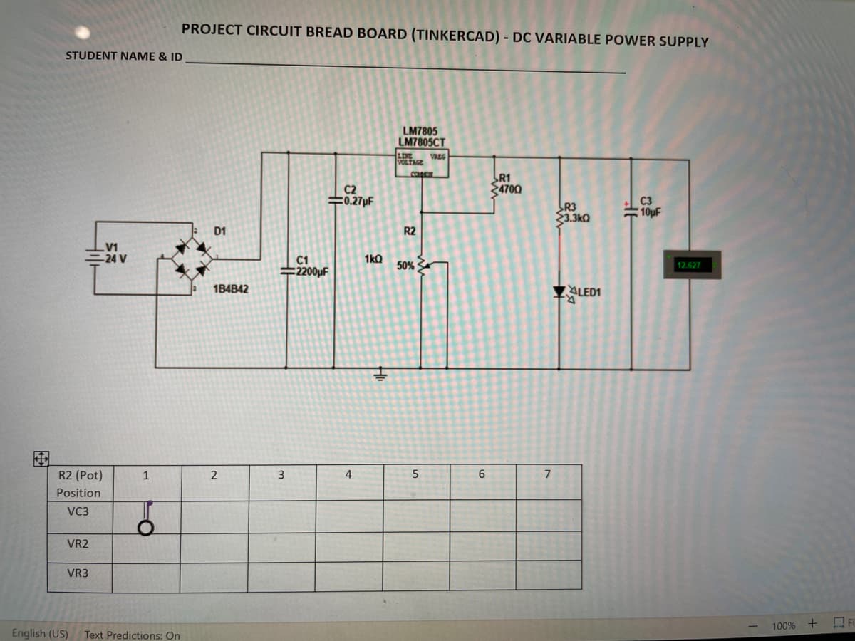 PROJECT CIRCUIT BREAD BOARD (TINKERCAD) - DC VARIABLE POWER SUPPLY
STUDENT NAME & ID
LM7805
LM7805CT
LINE
VREG
VOLTAGE
SR1
4700
C2
수0.27pF
C3
R3
33.3ka
#10µF
D1
R2
V1
=24 V
C1
#2200µF
1kQ
50%
12.627
1B4B42
ALED1
R.
R2 (Pot)
1
2
7
Position
VC3
VR2
VR3
100%
17
English (US)
Text Predictions: On
