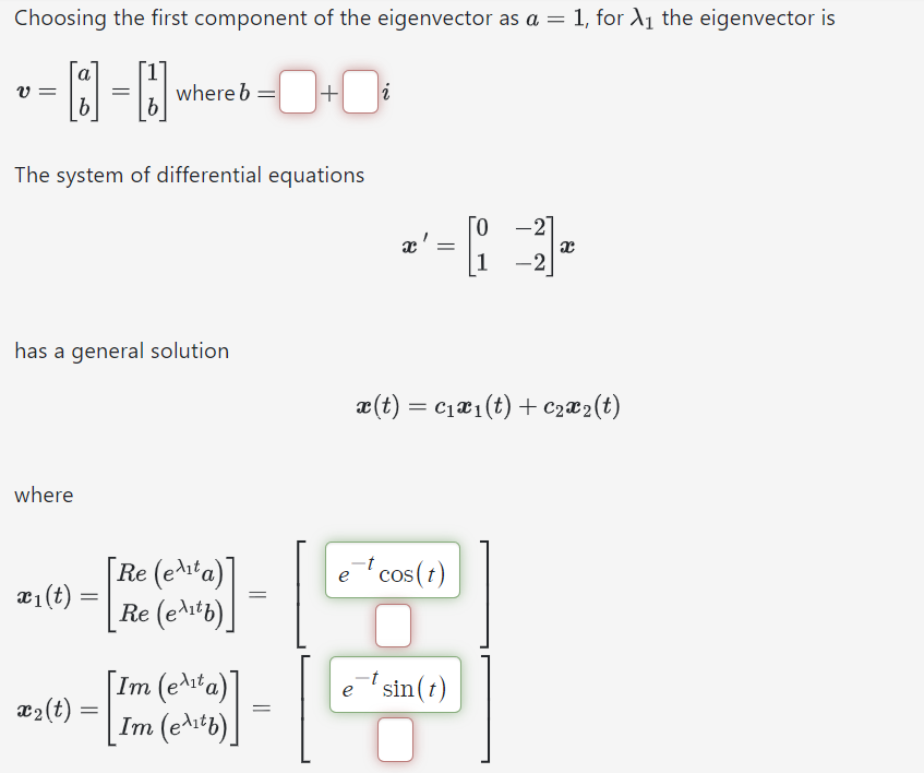 Choosing the first component of the eigenvector as a = 1, for 1 the eigenvector is
a
v =
=
b
where b = +i
The system of differential equations
x'
=
1
-2
-
-2
has a general solution
x(t) =
= c1x1(t) + c2x2(t)
where
[Re (eta)]
x1(t)
=
=
[Re (etb)]
[Im (e¹¹t a)]
x2(t) =
=
Im (etb)]
et cos(t)
et sin(t)
=