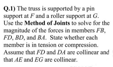 Q.1) The truss is supported by a pin
support at F and a roller support at G.
Use the Method of Joints to solve for the
magnitude of the forces in members FB,
FD, BD, and BA. State whether each
member is in tension or compression.
Assume that FD and DA are collinear and
that AE and EG are collinear.