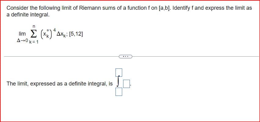 Consider the following limit of Riemann sums of a function f on [a,b]. Identify f and express the limit as
a definite integral.
4
lim (x) Axk; [5,12]
A-0 k=1
The limit, expressed as a definite integral, is