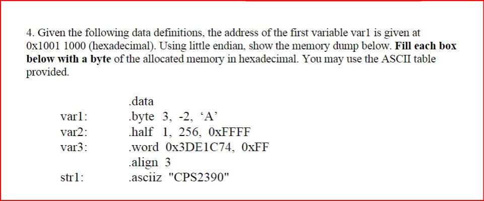 4. Given the following data definitions, the address of the first variable varl is given at
Ox1001 1000 (hexadecimal). Using little endian, show the memory dump below. Fill each box
below with a byte of the allocated memory in hexadecimal. You may use the ASCII table
provided.
.data
varl:
.byte 3, -2, 'A'
var2:
half 1, 256, 0xFFFF
var3:
strl:
.word 0x3DE1C74, 0xFF
.align 3
.asciiz "CPS2390"