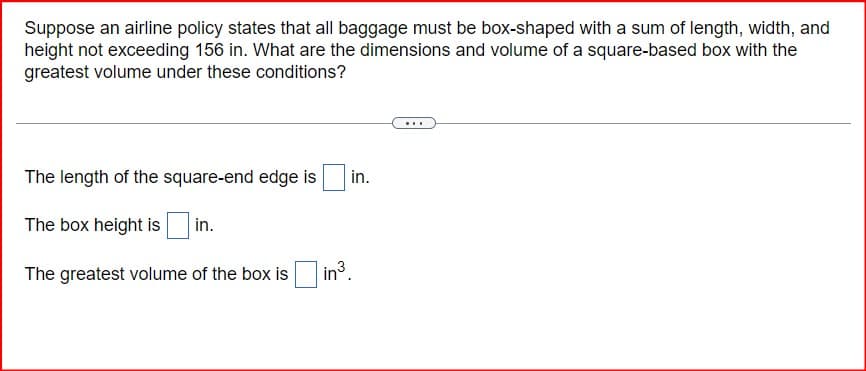 Suppose an airline policy states that all baggage must be box-shaped with a sum of length, width, and
height not exceeding 156 in. What are the dimensions and volume of a square-based box with the
greatest volume under these conditions?
The length of the square-end edge is
The box height is
in.
The greatest volume of the box is ☐ in³.
in.