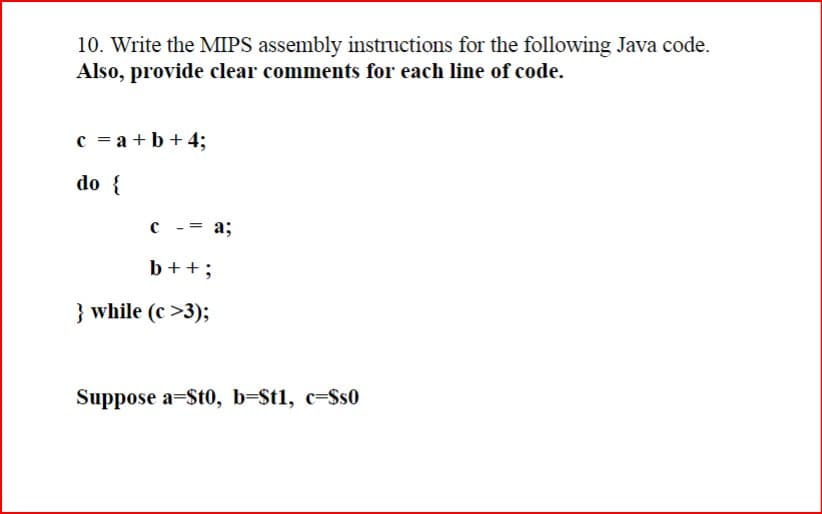10. Write the MIPS assembly instructions for the following Java code.
Also, provide clear comments for each line of code.
c = a+b+4;
do {
с
-= a;
b++%3
} while (c >3);
Suppose a=$t0, b=St1, c=Ss0