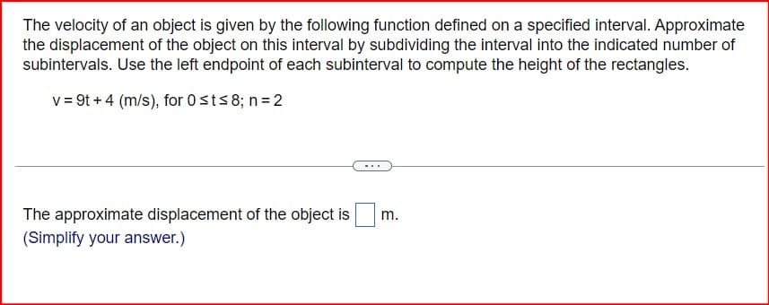 The velocity of an object is given by the following function defined on a specified interval. Approximate
the displacement of the object on this interval by subdividing the interval into the indicated number of
subintervals. Use the left endpoint of each subinterval to compute the height of the rectangles.
v=9t+4 (m/s), for 0 st≤8; n = 2
The approximate displacement of the object is
(Simplify your answer.)
m.