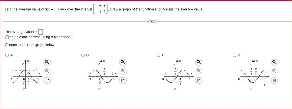 ππ
Find the average value of f(x)= cos x over the interval
4'4
The average value is
(Type an exact answer, using as needed.)
Choose the correct graph below.
○ A.
О в.
Af(x)
Q
2-
-π
元 元
元
44
Draw a graph of the function and indicate the average value.
Af(x)
2-
Π
○ C.
○ D.
Af(x)
2
元_
4
4
-π
Π
-π
Π
Π
巳
- π
4
4
-2-
-2-
2
Af(x)
π π
44
-2-
元
G