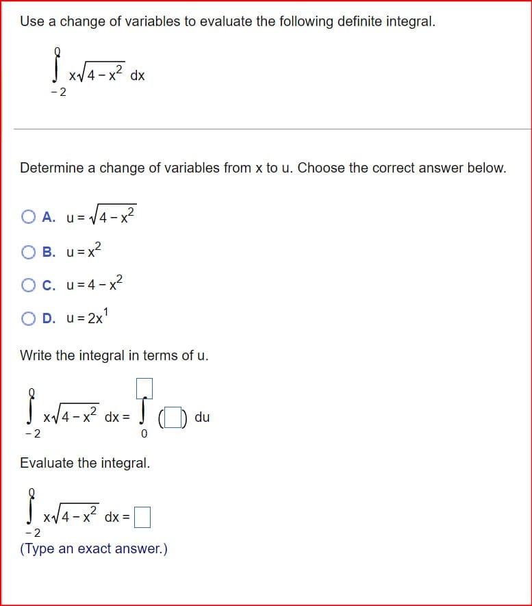 Use a change of variables to evaluate the following definite integral.
-2
x√4-x² dx
Determine a change of variables from x to u. Choose the correct answer below.
OA. u=
A. u = √4
u = √4-x²
B. u = x²
O c. u=4-x²
○
D. u = 2x1
Write the integral in terms of u.
{ x√4-x² dx = √
-2
0
Evaluate the integral.
SX
-2
x√4-x² dx=
(Type an exact answer.)
du