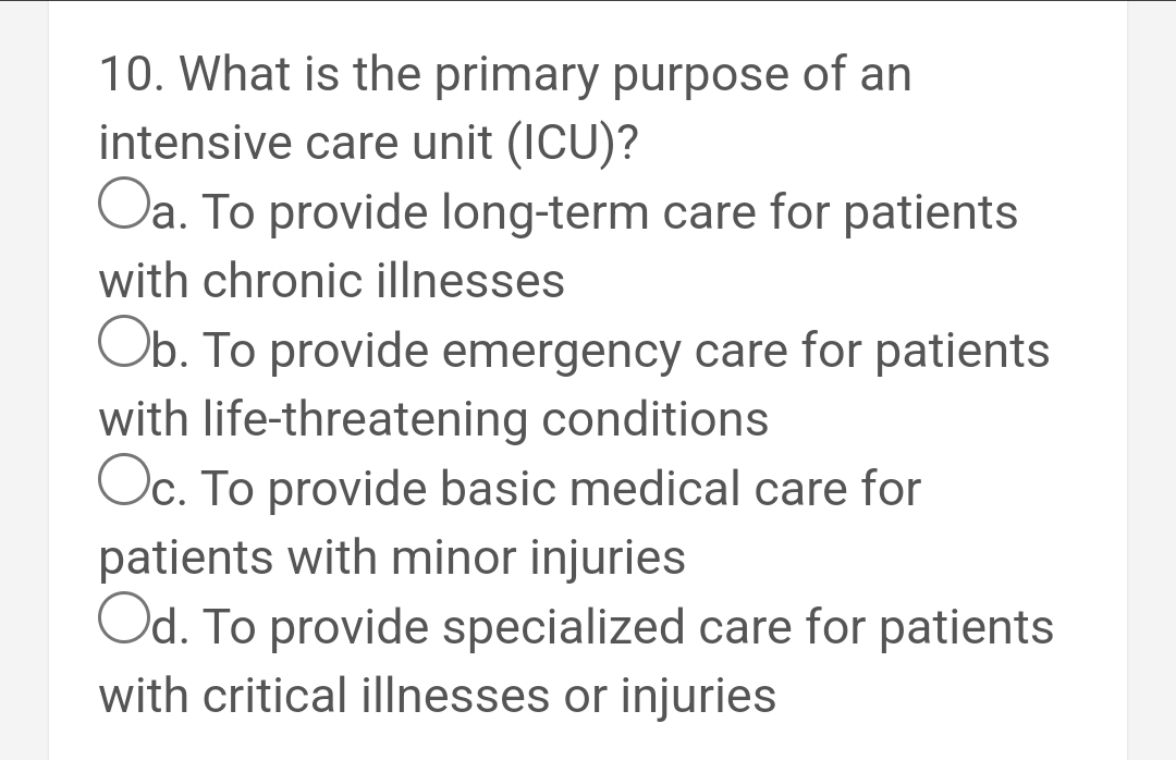 10. What is the primary purpose of an
intensive care unit (ICU)?
Oa. To provide long-term care for patients
with chronic illnesses
Ob. To provide emergency care for patients
with life-threatening conditions
Oc. To provide basic medical care for
patients with minor injuries
Od. To provide specialized care for patients
with critical illnesses or injuries
