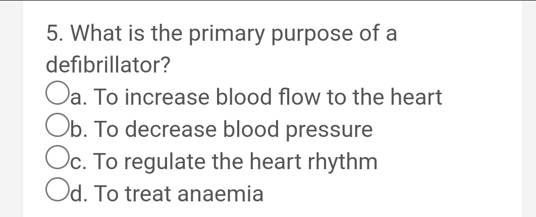 5. What is the primary purpose of a
defibrillator?
Oa. To increase blood flow to the heart
Ob. To decrease blood pressure
Oc. To regulate the heart rhythm
Od. To treat anaemia