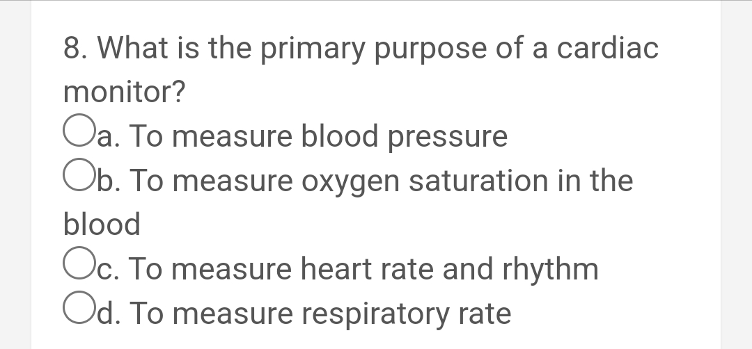 8. What is the primary purpose of a cardiac
monitor?
Oa. To measure blood pressure
Ob. To measure oxygen saturation in the
blood
Oc. To measure heart rate and rhythm
Od. To measure respiratory rate