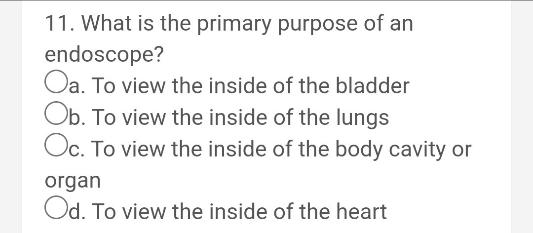 11. What is the primary purpose of an
endoscope?
Oa. To view the inside of the bladder
Ob. To view the inside of the lungs
Oc. To view the inside of the body cavity or
organ
Od. To view the inside of the heart