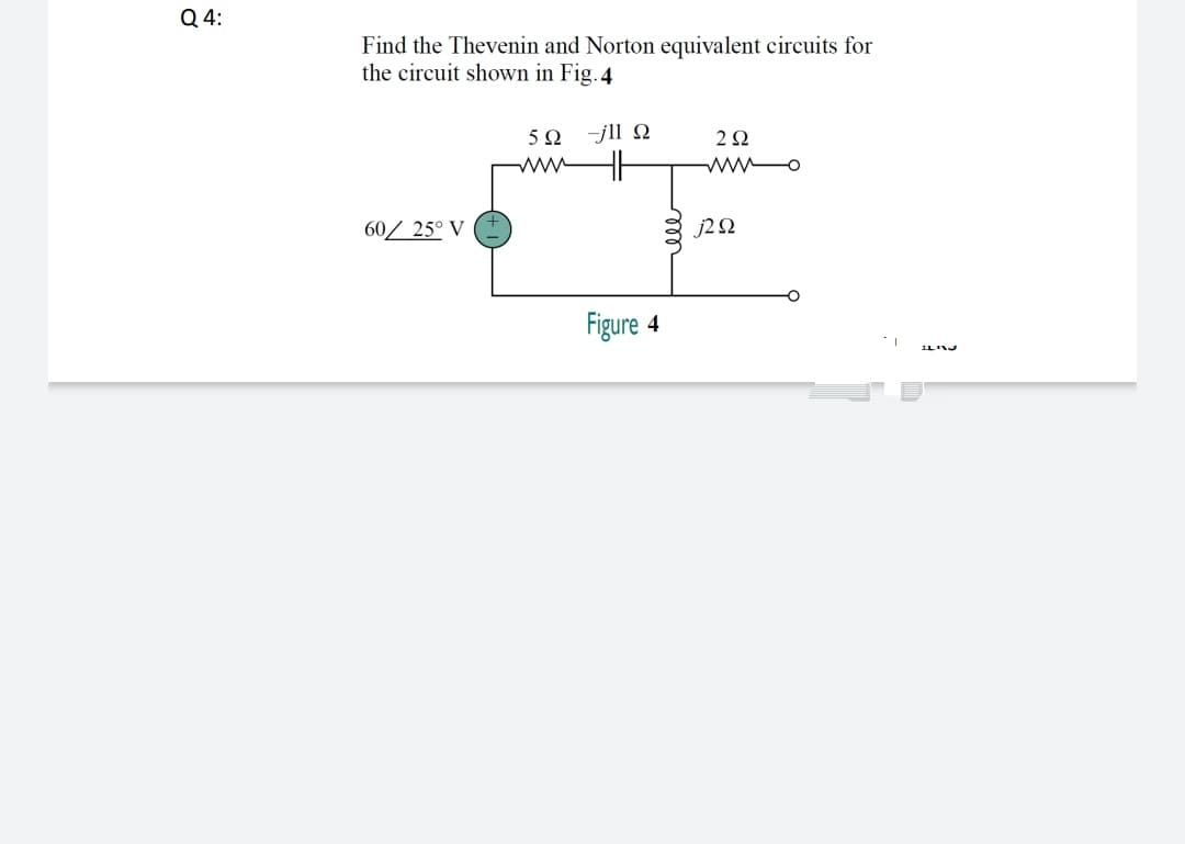 Q 4:
Find the Thevenin and Norton equivalent circuits for
the circuit shown in Fig.4
-jll N
ww
wwo
60/ 25° V
J2Ω
Figure 4
