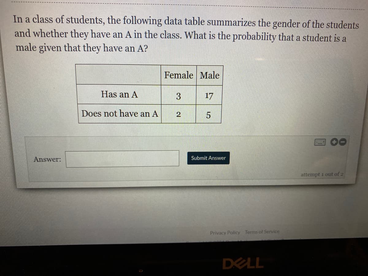 In a class of students, the following data table summarizes the gender of the students
and whether they have an A in the class. What is the probability that a student is a
male given that they have an A?
Female Male
Has an A
3
17
Does not have an A
2
Answer:
Submit Answer
attempt 1 out of 2
Privacy Policy Terms of Service
DELL
