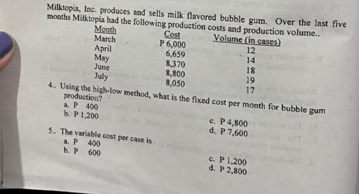 Milktopia, Inc. produces and sells milk flavored bubble gum. Over the last five
months Milktopia had the following production costs and production volume..
Cost
P 6,000
6,659
8,370
8,800
8,050
4. Using the high-low method, what is the fixed cost per month for bubble gum
Volume (in cases)
12
14
Month
March
April
Мay
June
July
18
19
17
production?
a. P 400
b. P 1,200
c. P 4,800
d. P 7,600
5. The variable cost per case is
a. P 400
b. Р 600
c. P 1,200
d. P 2,800

