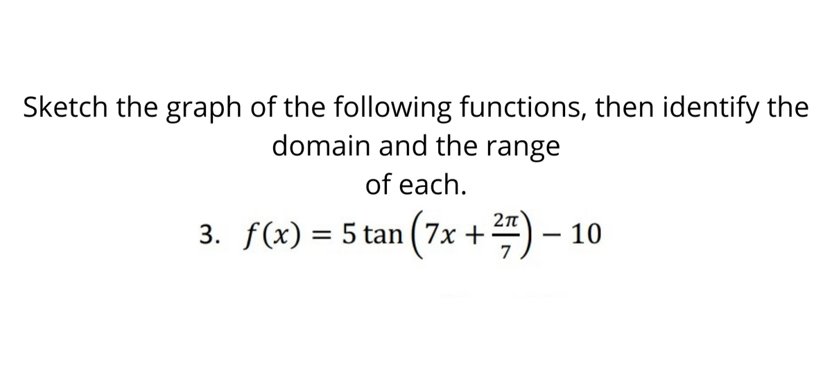 Sketch the graph of the following functions, then identify the
domain and the range
of each.
3. f(x) = 5 tan ( 7x +) – 10
7

