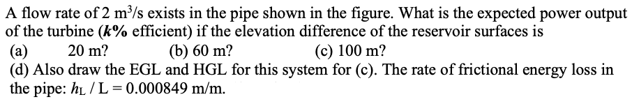 A flow rate of 2 m³/s exists in the pipe shown in the figure. What is the expected power output
of the turbine (k% efficient) if the elevation difference of the reservoir surfaces is
(a)
20 m?
(b) 60 m?
(c) 100 m?
(d) Also draw the EGL and HGL for this system for (c). The rate of frictional energy loss in
the pipe: hL/L = 0.000849 m/m.