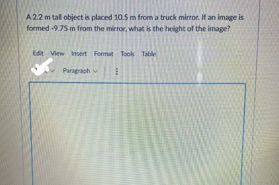 A 2.2 m tall object is placed 105 m from a truck mirror. If an image is
formed -9.75 m from the mirror, what is the height of the image?
Edit View
Insert Format
Tools
Table
v Paragraph v
...
