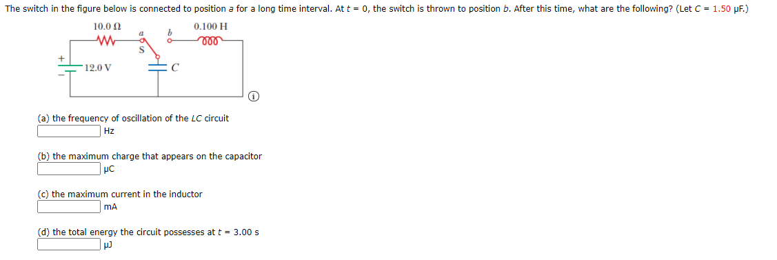 The switch in the figure below is connected to position a for a long time interval. At t = 0, the switch is thrown to position b. After this time, what are the following? (Let C = 1.50 µF.)
10.0 N
0.100 H
ll
12.0 V
(a) the frequency of oscillation of the LC circuit
Hz
(b) the maximum charge that appears on the capacitor
(c) the maximum current in the inductor
mA
(d) the total energy the circuit possesses at t = 3.00 s
