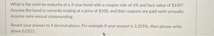 What is the yield-to-maturity of a 3-year bond with a coupon rate of 6% and face value of $100?
Assume the bond is currently trading at a price of $100, and that coupons are paid semi-annually.
Assume semi-annual compounding.
Round your answer to 4 decimal places. For example if your answer is 3.205%, then please write
down 0.0321.