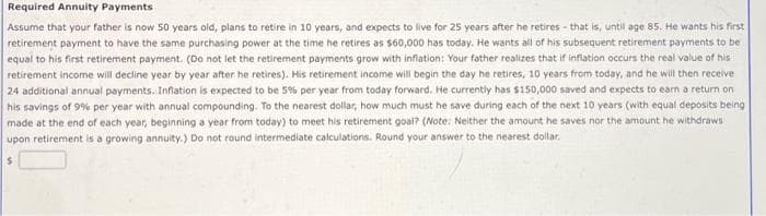 Required Annuity Payments
Assume that your father is now 50 years old, plans to retire in 10 years, and expects to live for 25 years after he retires - that is, until age 85. He wants his first
retirement payment to have the same purchasing power at the time he retires as $60,000 has today. He wants all of his subsequent retirement payments to be
equal to his first retirement payment. (Do not let the retirement payments grow with inflation: Your father realizes that if inflation occurs the real value of his
retirement income will decline year by year after he retires). His retirement income will begin the day he retires, 10 years from today, and he will then receive
24 additional annual payments. Inflation is expected to be 5% per year from today forward. He currently has $150,000 saved and expects to earn a return on
his savings of 9% per year with annual compounding. To the nearest dollar, how much must he save during each of the next 10 years (with equal deposits being
made at the end of each year, beginning a year from today) to meet his retirement goal? (Note: Neither the amount he saves nor the amount he withdraws
upon retirement is a growing annuity.) Do not round intermediate calculations. Round your answer to the nearest dollar.
$