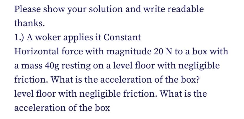 Please show your solution and write readable
thanks.
1.) A woker applies it Constant
Horizontal force with magnitude 20 N to a box with
a mass 40g resting on a level floor with negligible
friction. What is the acceleration of the box?
level floor with negligible friction. What is the
acceleration of the box
