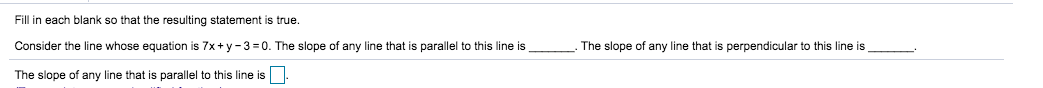 Fill in each blank so that the resulting statement is true.
Consider the line whose equation is 7x+ y 3 0. The slope of any line that is parallel to this line is
The slope of any line that is perpendicular to this line is
The slope of any line that
parallel to this line is
