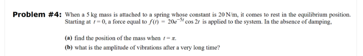 Problem #4: When a 5 kg mass is attached to a spring whose constant is 20 N/m, it comes to rest in the equilibrium position.
Starting at = 0, a force equal to f() = 20e5 cos 2r is applied to the system. In the absence of damping,
(a) find the position of the mass when = 7.
(b) what is the amplitude of vibrations after a very long time?