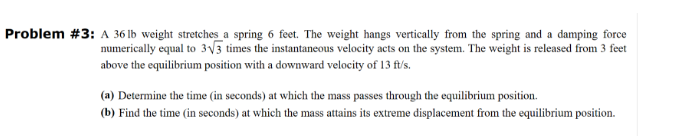 Problem #3: A 36 lb weight stretches a spring 6 feet. The weight hangs vertically from the spring and a damping force
numerically equal to 3√3 times the instantaneous velocity acts on the system. The weight is released from 3 feet
above the equilibrium position with a downward velocity of 13 ft/s.
(a) Determine the time (in seconds) at which the mass passes through the equilibrium position.
(b) Find the time (in seconds) at which the mass attains its extreme displacement from the equilibrium position.