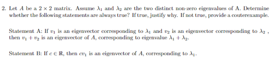 2. Let A be a 2 × 2 matrix. Assume A₁ and ₂ are the two distinct non-zero eigenvalues of A. Determine
whether the following statements are always true? If true, justify why. If not true, provide a couterexample.
Statement A: If v₁ is an eigenvector corresponding to A₁ and 2 is an eigenvector corresponding to A2,
then v₁ +₂ is an eigenvector of A, corresponding to eigenvalue λ₁ + A₂.
Statement B: If c € R, then cu₁ is an eigenvector of A, corresponding to X₁.