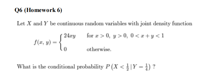 Q6 (Homework 6)
Let X and Y be continuous random variables with joint density function
24.xy
for a>0, y> 0, 0<x+y<1
-
f(x, y) =
otherwise.
What is the conditional probability P (X < | Y = })?