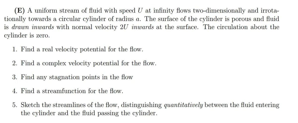 (E) A uniform stream of fluid with speed U at infinity flows two-dimensionally and irrota-
tionally towards a circular cylinder of radius a. The surface of the cylinder is porous and fluid
is drawn inwards with normal velocity 2U inwards at the surface. The circulation about the
cylinder is zero.
1. Find a real velocity potential for the flow.
2. Find a complex velocity potential for the flow.
3. Find any stagnation points in the flow
4. Find a streamfunction for the flow.
5. Sketch the streamlines of the flow, distinguishing quantitatively between the fluid entering
the cylinder and the fluid passing the cylinder.