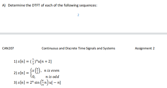 A) Determine the DTFT of each of the following sequences:
CAN207
1) x[n] = ()¹u[n+2]
= {x (1),
2) x[n] =
=
Continuous and Discrete Time Signals and Systems
n is even
2
n is odd
3) x[n] = 2¹ sin (n) u[ - n]
Assignment 2