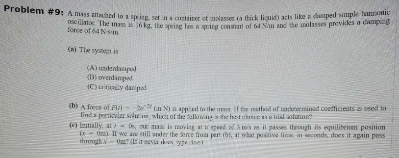 Problem #9: A mass attached to a spring, set in a container of molasses (a thick liquid) acts like a damped simple harmonic
oscillator. The mass is 16 kg. the spring has a spring constant of 64 N/m and the molasses provides a damping
force of 64 N-s/m.
(a) The system is
(A) underdamped
(B) overdamped
(C) critically damped
(b) A force of F(t)
2e21 (in N) is applied to the mass. If the method of undetermined coefficients is used to
find a particular solution, which of the following is the best choice as a trial solution?
-
(c) Initially, at / = Os, our mass is moving at a speed of 3 m/s as it passes through its equilibrium position
(x 0m). If we are still under the force from part (b), at what positive time, in seconds, does it again pass
through x= Om? (If it never does, type dne).